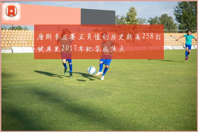 唐斯季后赛正负值创历史新高258打破库里2017年纪录成焦点