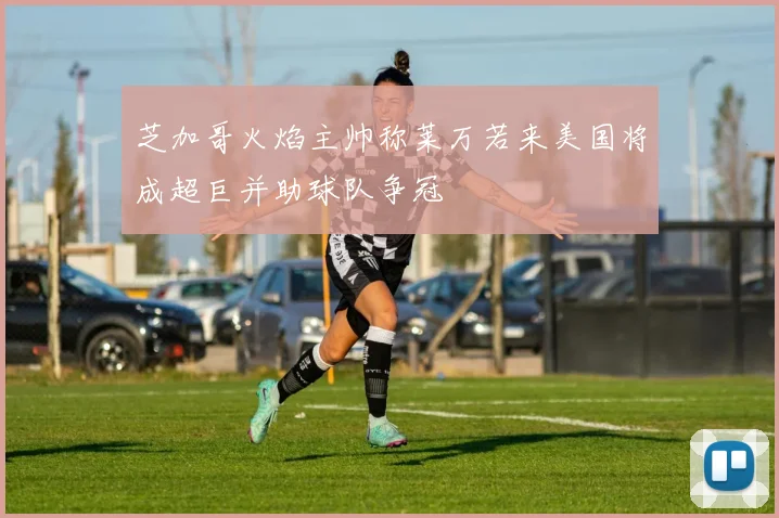 芝加哥火焰主帅称莱万若来美国将成超巨并助球队争冠