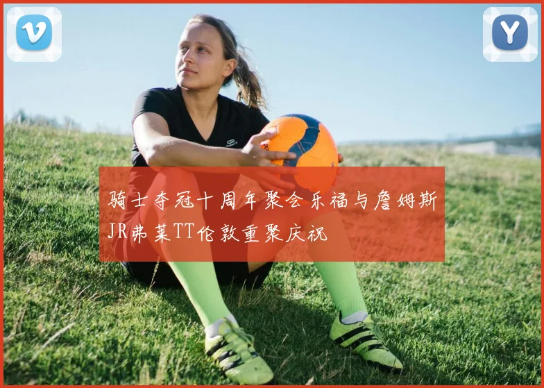 骑士夺冠十周年聚会乐福与詹姆斯JR弗莱TT伦敦重聚庆祝