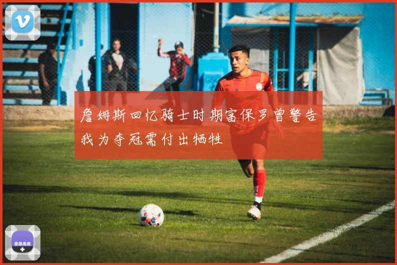 詹姆斯回忆骑士时期富保罗曾警告我为夺冠需付出牺牲