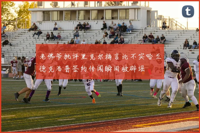 老佛爷批评里克尔梅言论不实哈兰德克洛普签约传闻瞬间被辟谣