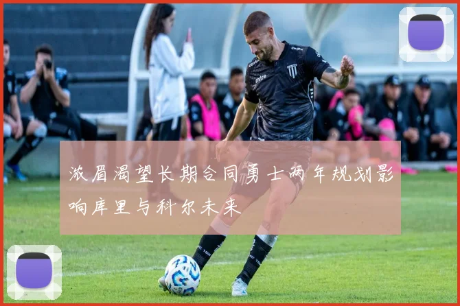 浓眉渴望长期合同勇士两年规划影响库里与科尔未来