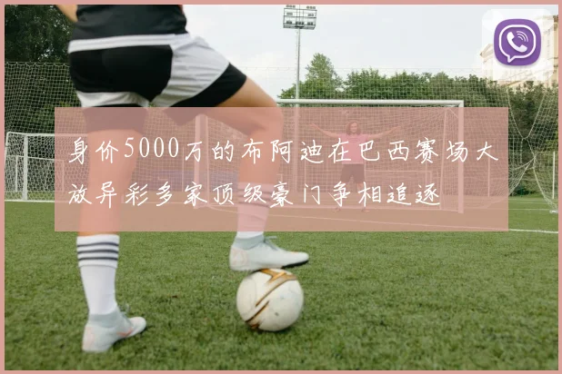 身价5000万的布阿迪在巴西赛场大放异彩多家顶级豪门争相追逐