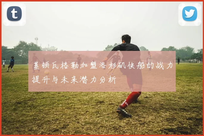 基顿瓦格勒加盟洛杉矶快船的战力提升与未来潜力分析
