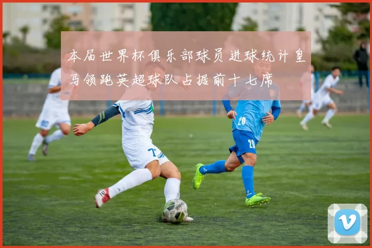 本届世界杯俱乐部球员进球统计皇马领跑英超球队占据前十七席