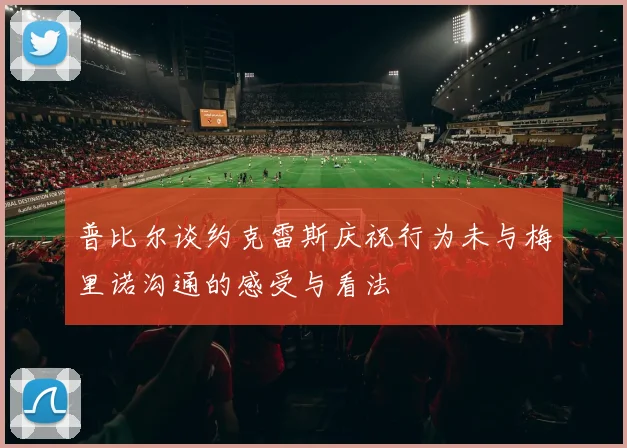 普比尔谈约克雷斯庆祝行为未与梅里诺沟通的感受与看法